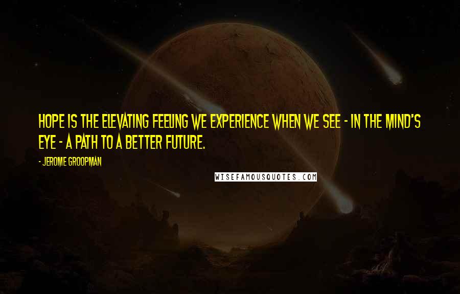 Jerome Groopman quotes: Hope is the elevating feeling we experience when we see - in the mind's eye - a path to a better future.