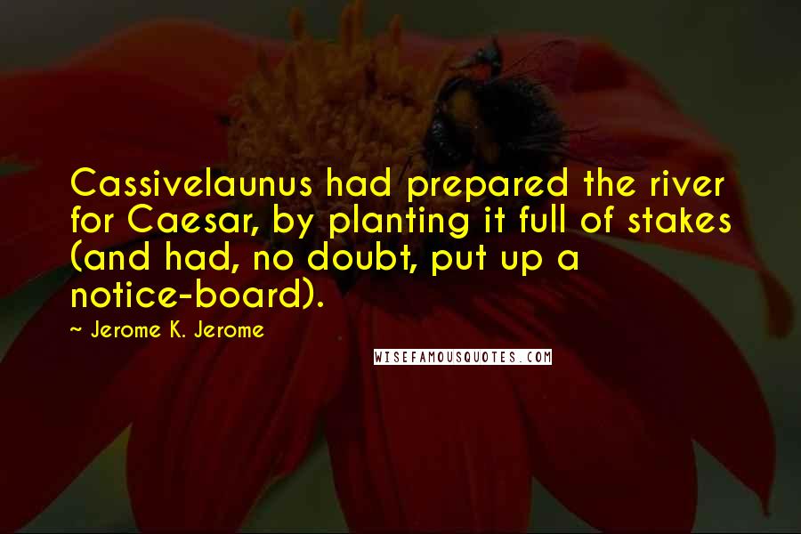 Jerome K. Jerome quotes: Cassivelaunus had prepared the river for Caesar, by planting it full of stakes (and had, no doubt, put up a notice-board).