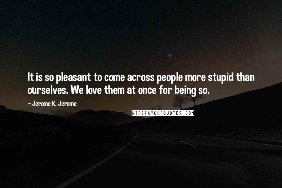 Jerome K. Jerome quotes: It is so pleasant to come across people more stupid than ourselves. We love them at once for being so.