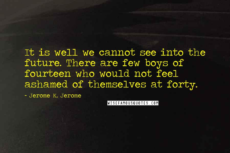 Jerome K. Jerome quotes: It is well we cannot see into the future. There are few boys of fourteen who would not feel ashamed of themselves at forty.