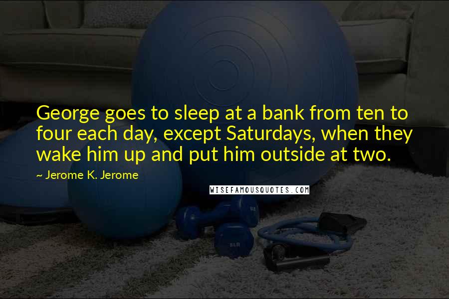 Jerome K. Jerome quotes: George goes to sleep at a bank from ten to four each day, except Saturdays, when they wake him up and put him outside at two.