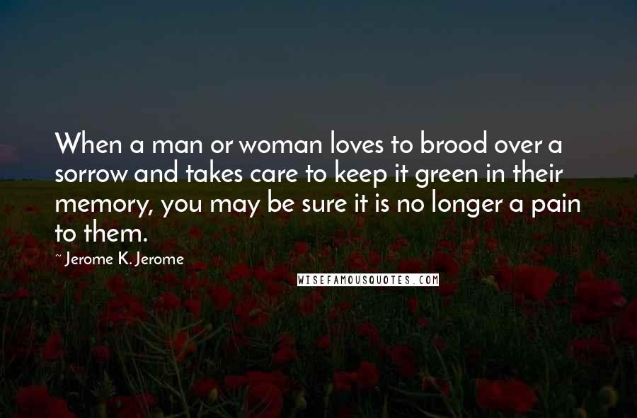 Jerome K. Jerome quotes: When a man or woman loves to brood over a sorrow and takes care to keep it green in their memory, you may be sure it is no longer a