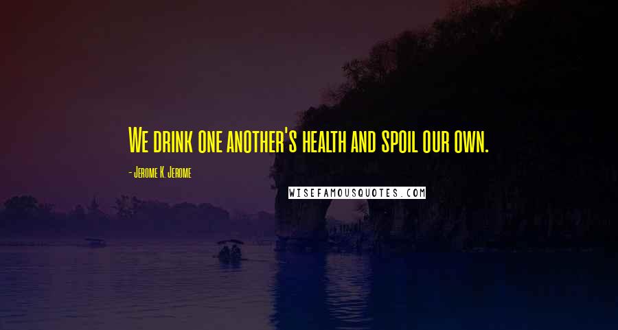 Jerome K. Jerome quotes: We drink one another's health and spoil our own.