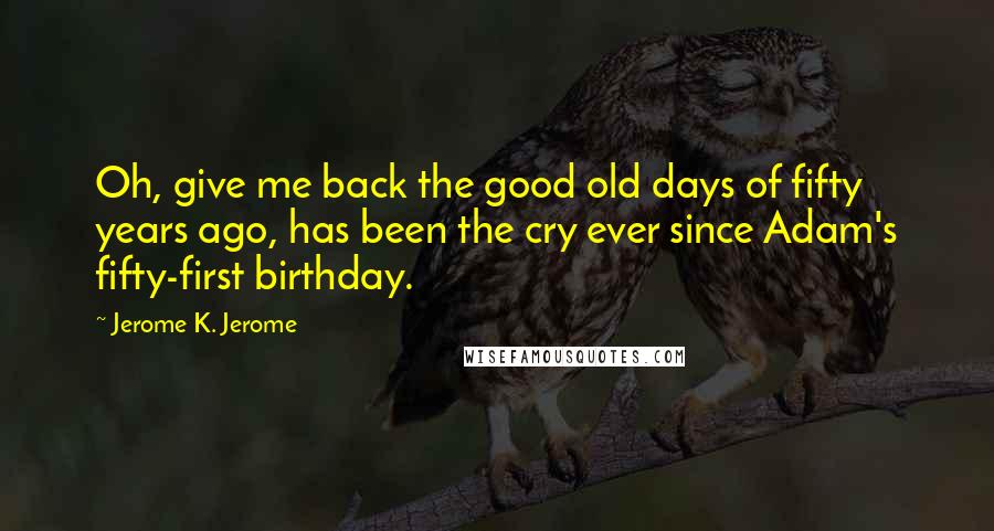 Jerome K. Jerome quotes: Oh, give me back the good old days of fifty years ago, has been the cry ever since Adam's fifty-first birthday.