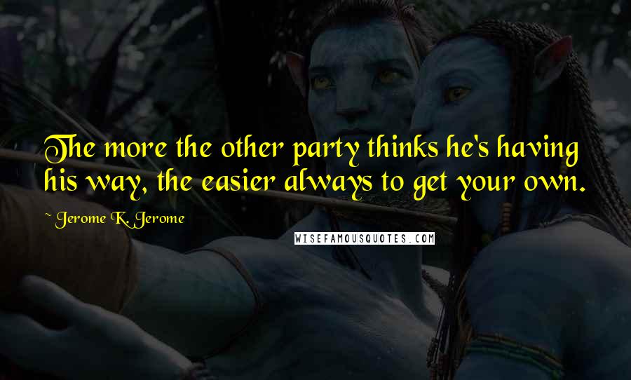 Jerome K. Jerome quotes: The more the other party thinks he's having his way, the easier always to get your own.