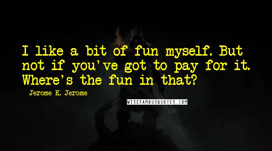 Jerome K. Jerome quotes: I like a bit of fun myself. But not if you've got to pay for it. Where's the fun in that?
