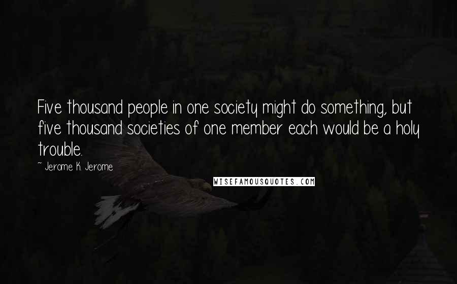 Jerome K. Jerome quotes: Five thousand people in one society might do something, but five thousand societies of one member each would be a holy trouble.