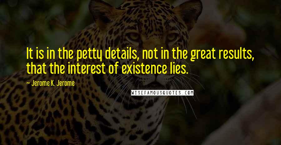 Jerome K. Jerome quotes: It is in the petty details, not in the great results, that the interest of existence lies.