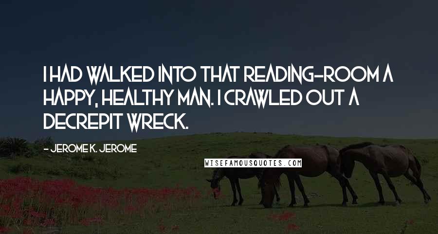 Jerome K. Jerome quotes: I had walked into that reading-room a happy, healthy man. I crawled out a decrepit wreck.