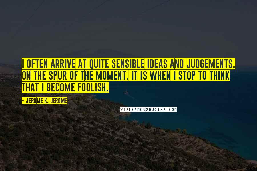 Jerome K. Jerome quotes: I often arrive at quite sensible ideas and judgements, on the spur of the moment. It is when I stop to think that I become foolish.