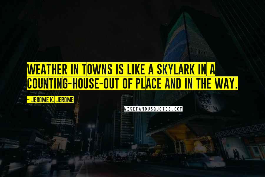 Jerome K. Jerome quotes: Weather in towns is like a skylark in a counting-house-out of place and in the way.