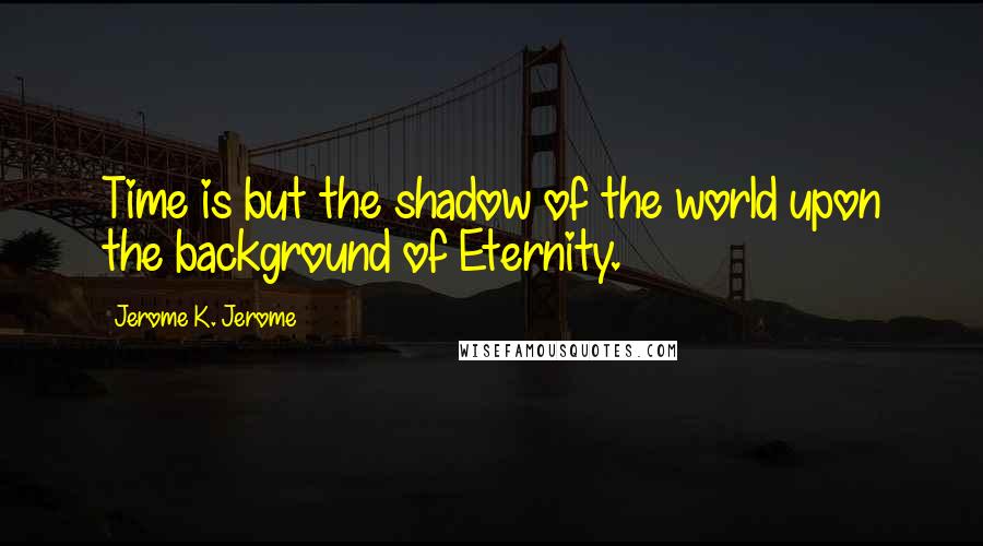 Jerome K. Jerome quotes: Time is but the shadow of the world upon the background of Eternity.