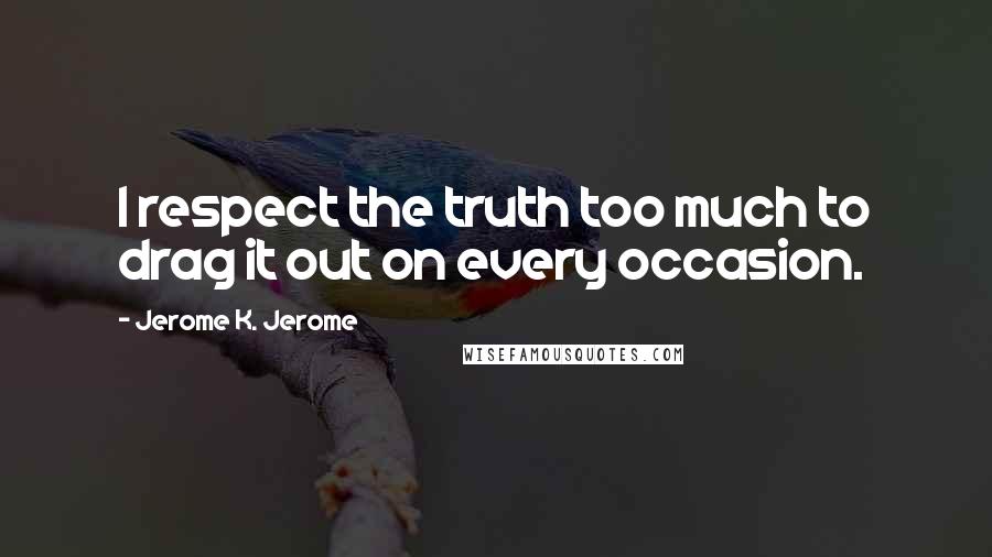 Jerome K. Jerome quotes: I respect the truth too much to drag it out on every occasion.
