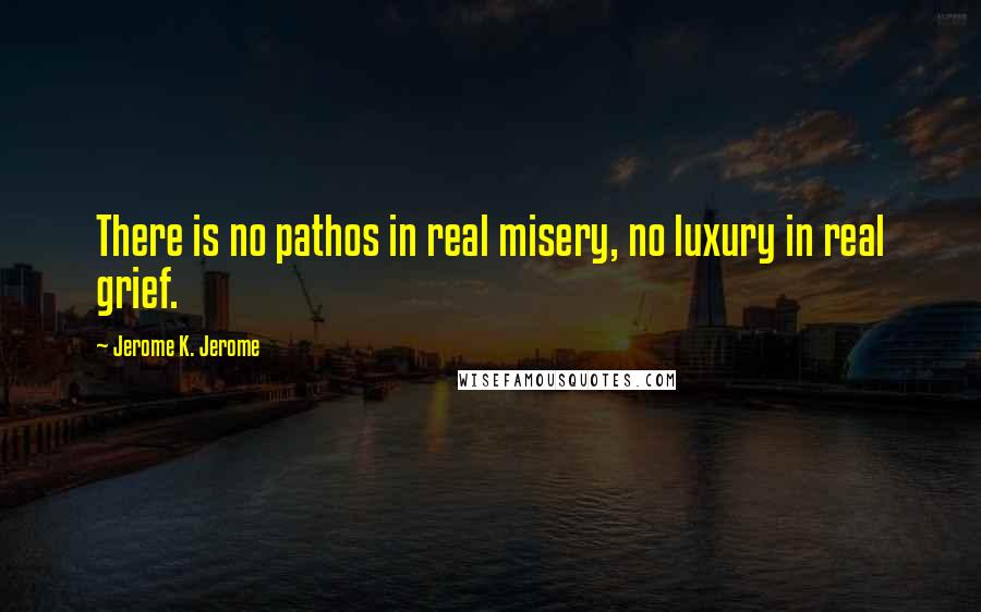 Jerome K. Jerome quotes: There is no pathos in real misery, no luxury in real grief.