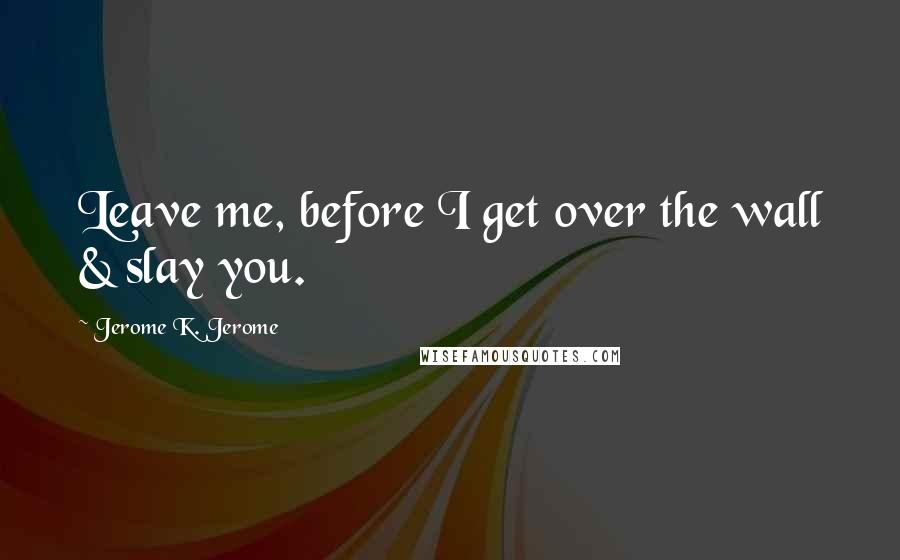 Jerome K. Jerome quotes: Leave me, before I get over the wall & slay you.