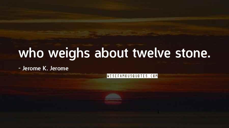 Jerome K. Jerome quotes: who weighs about twelve stone.