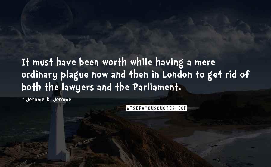 Jerome K. Jerome quotes: It must have been worth while having a mere ordinary plague now and then in London to get rid of both the lawyers and the Parliament.