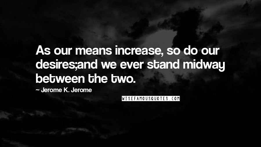 Jerome K. Jerome quotes: As our means increase, so do our desires;and we ever stand midway between the two.