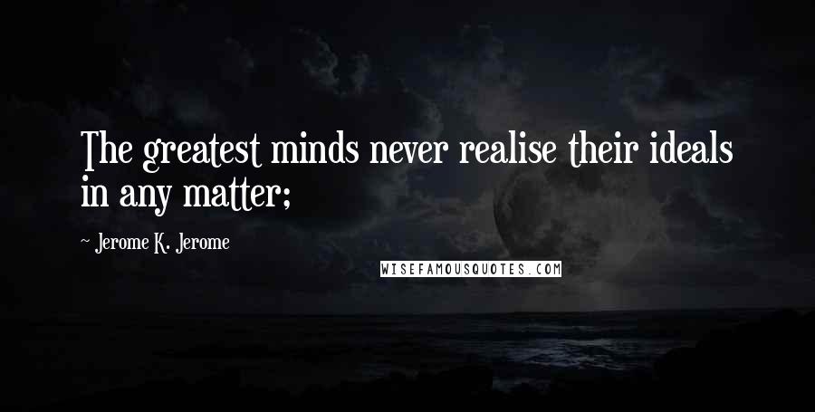 Jerome K. Jerome quotes: The greatest minds never realise their ideals in any matter;
