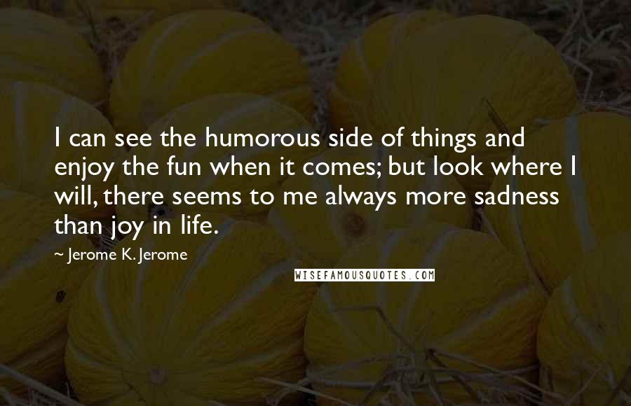 Jerome K. Jerome quotes: I can see the humorous side of things and enjoy the fun when it comes; but look where I will, there seems to me always more sadness than joy in