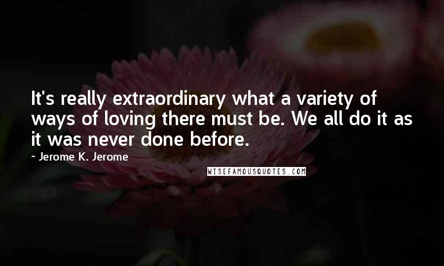 Jerome K. Jerome quotes: It's really extraordinary what a variety of ways of loving there must be. We all do it as it was never done before.