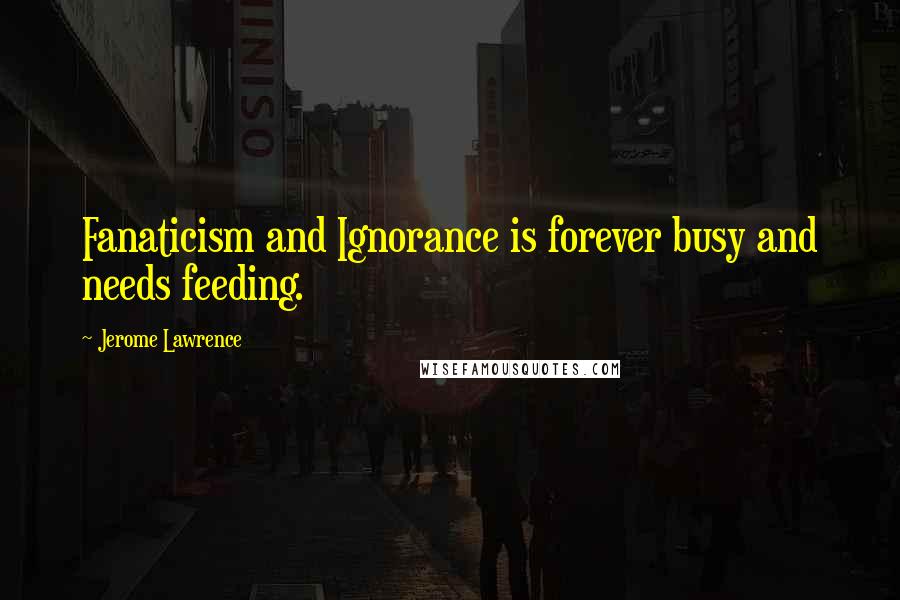 Jerome Lawrence quotes: Fanaticism and Ignorance is forever busy and needs feeding.