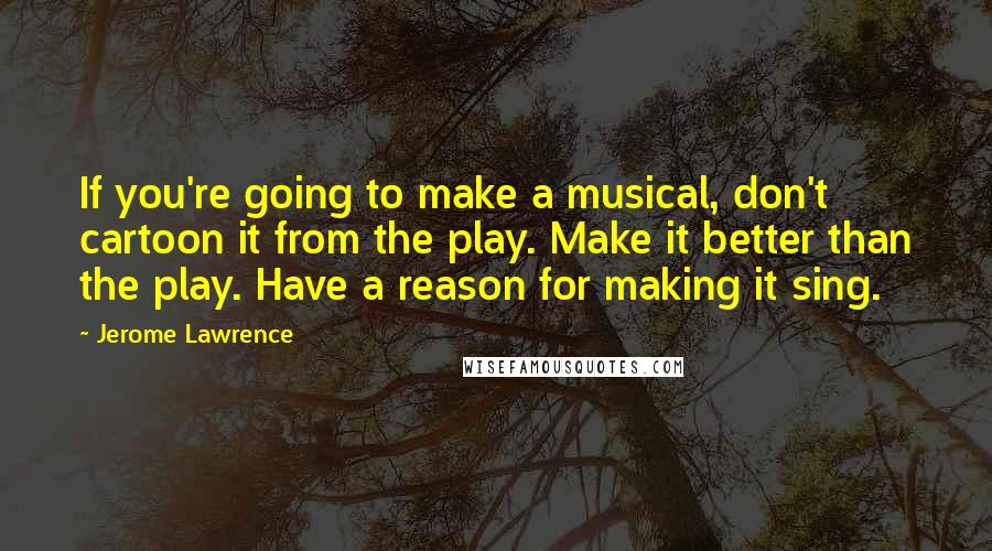 Jerome Lawrence quotes: If you're going to make a musical, don't cartoon it from the play. Make it better than the play. Have a reason for making it sing.