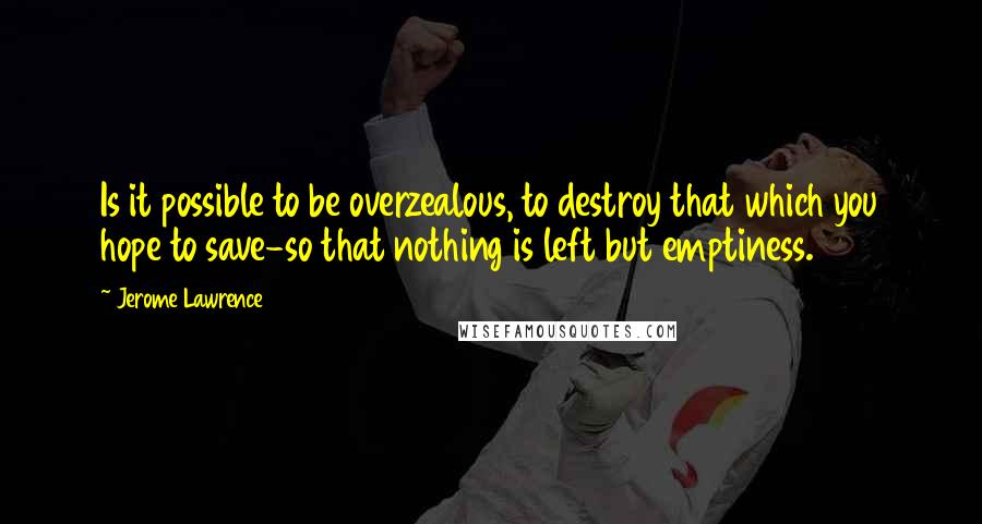 Jerome Lawrence quotes: Is it possible to be overzealous, to destroy that which you hope to save-so that nothing is left but emptiness.