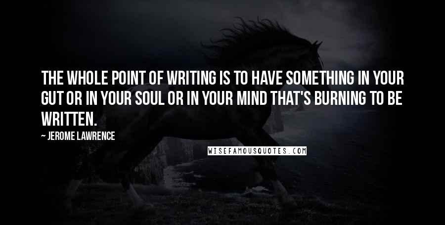Jerome Lawrence quotes: The whole point of writing is to have something in your gut or in your soul or in your mind that's burning to be written.