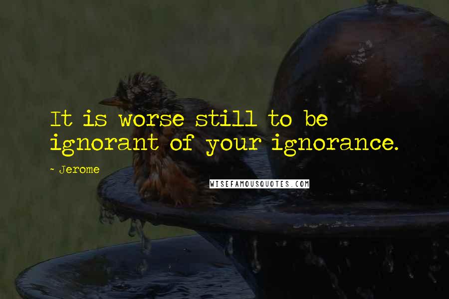 Jerome quotes: It is worse still to be ignorant of your ignorance.