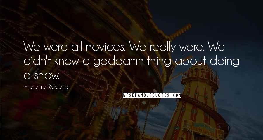 Jerome Robbins quotes: We were all novices. We really were. We didn't know a goddamn thing about doing a show.