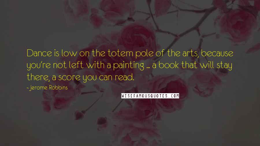 Jerome Robbins quotes: Dance is low on the totem pole of the arts, because you're not left with a painting ... a book that will stay there, a score you can read.