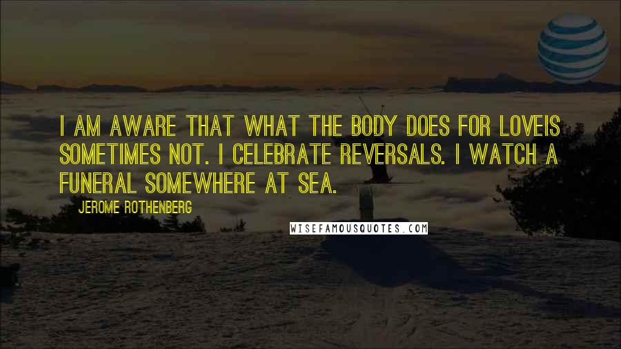 Jerome Rothenberg quotes: I am aware that what the body does for loveis sometimes not. I celebrate reversals. I watch a funeral somewhere at sea.