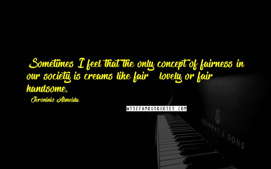 Jeroninio Almeida quotes: Sometimes I feel that the only concept of fairness in our society is creams like fair & lovely or fair & handsome. Jeroninio Almeida quotes: Sometimes I feel that the only concept of fairness in our society is creams like fair & lovely or fair & handsome.