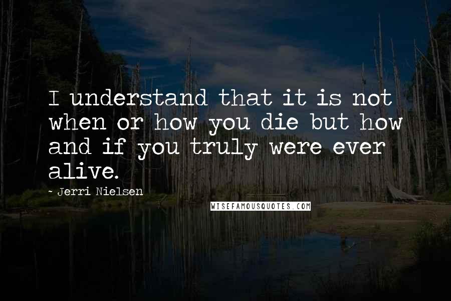 Jerri Nielsen quotes: I understand that it is not when or how you die but how and if you truly were ever alive.