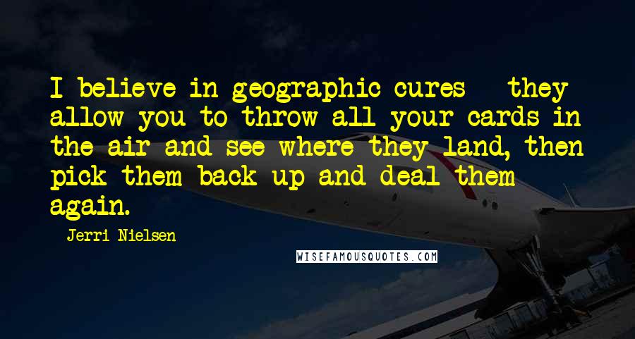 Jerri Nielsen quotes: I believe in geographic cures - they allow you to throw all your cards in the air and see where they land, then pick them back up and deal them