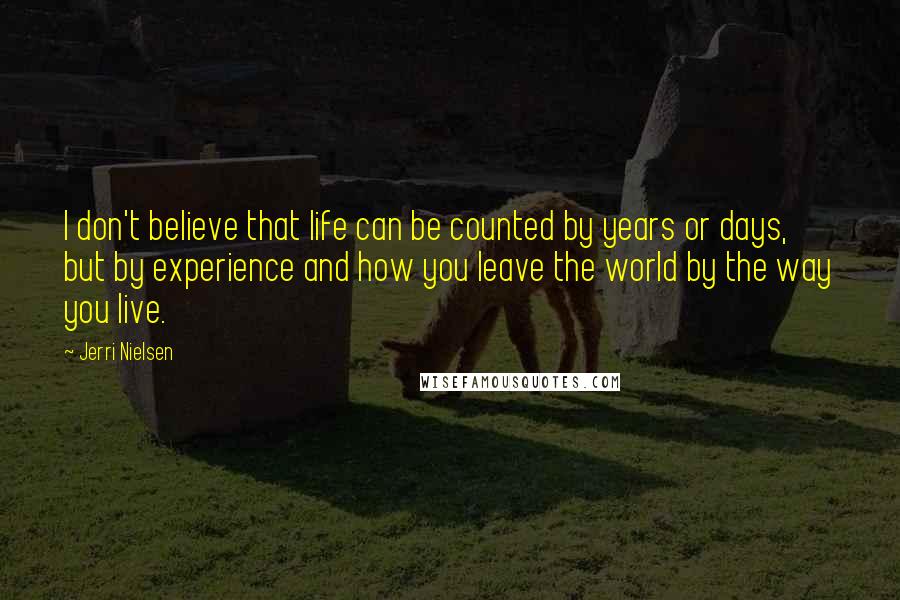 Jerri Nielsen quotes: I don't believe that life can be counted by years or days, but by experience and how you leave the world by the way you live. Jerri Nielsen quotes: I don't believe that life can be counted by years or days, but by experience and how you leave the world by the way you live.