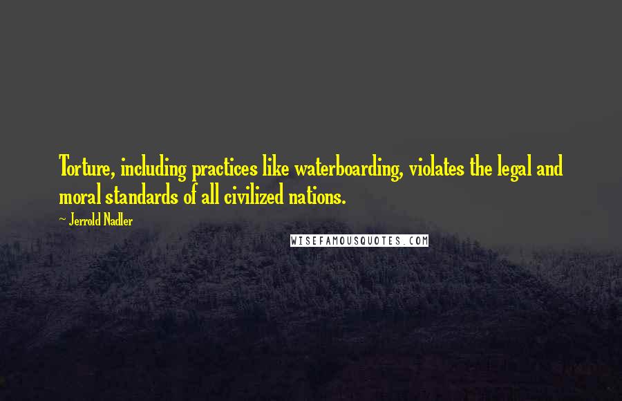 Jerrold Nadler quotes: Torture, including practices like waterboarding, violates the legal and moral standards of all civilized nations.