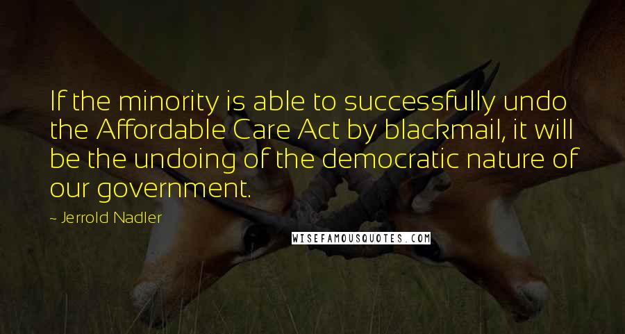 Jerrold Nadler quotes: If the minority is able to successfully undo the Affordable Care Act by blackmail, it will be the undoing of the democratic nature of our government.