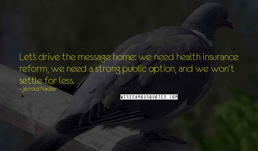 Jerrold Nadler quotes: Let's drive the message home: we need health insurance reform, we need a strong public option, and we won't settle for less. Jerrold Nadler quotes: Let's drive the message home: we need health insurance reform, we need a strong public option, and we won't settle for less.