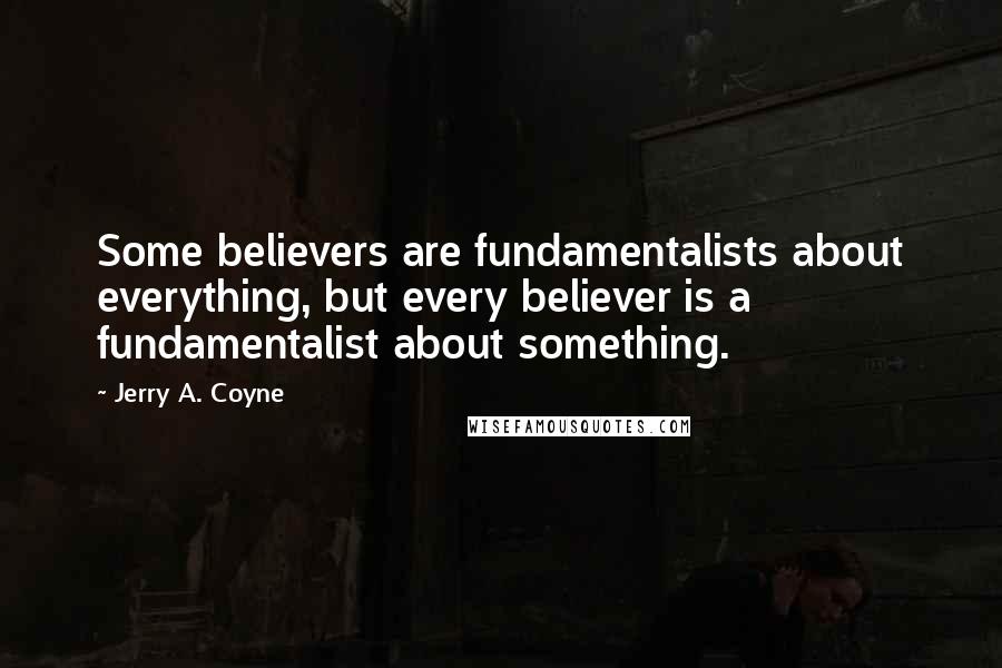 Jerry A. Coyne quotes: Some believers are fundamentalists about everything, but every believer is a fundamentalist about something.