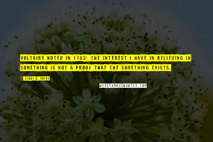 Jerry A. Coyne quotes: Voltaire noted in 1763: The interest I have in believing in something is not a proof that the something exists.