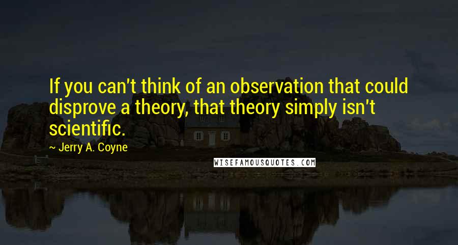 Jerry A. Coyne quotes: If you can't think of an observation that could disprove a theory, that theory simply isn't scientific.