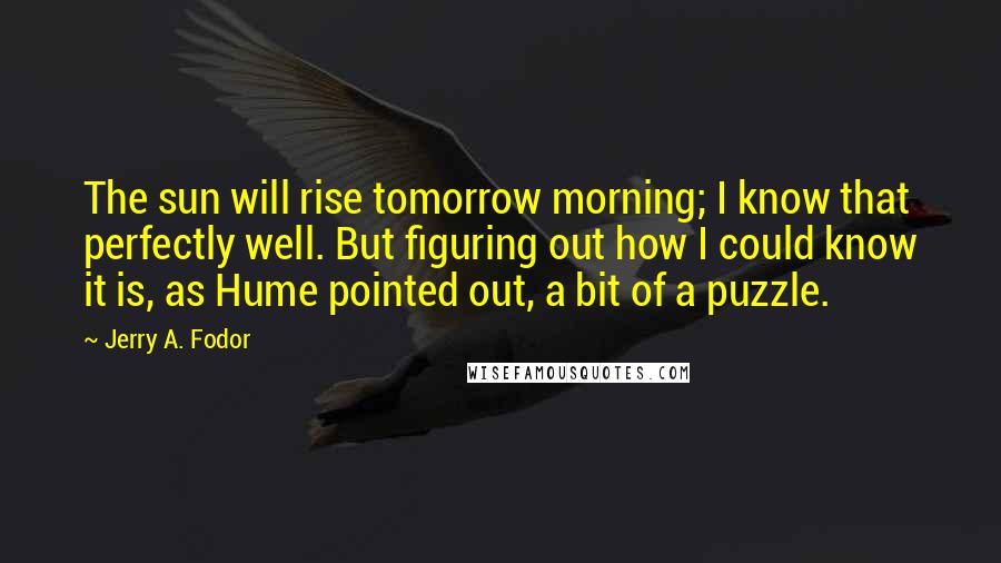 Jerry A. Fodor quotes: The sun will rise tomorrow morning; I know that perfectly well. But figuring out how I could know it is, as Hume pointed out, a bit of a puzzle.