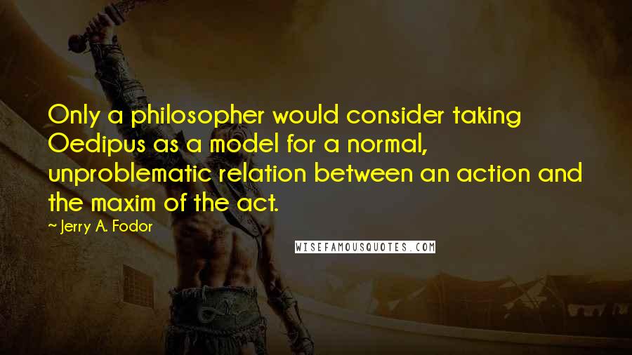 Jerry A. Fodor quotes: Only a philosopher would consider taking Oedipus as a model for a normal, unproblematic relation between an action and the maxim of the act.