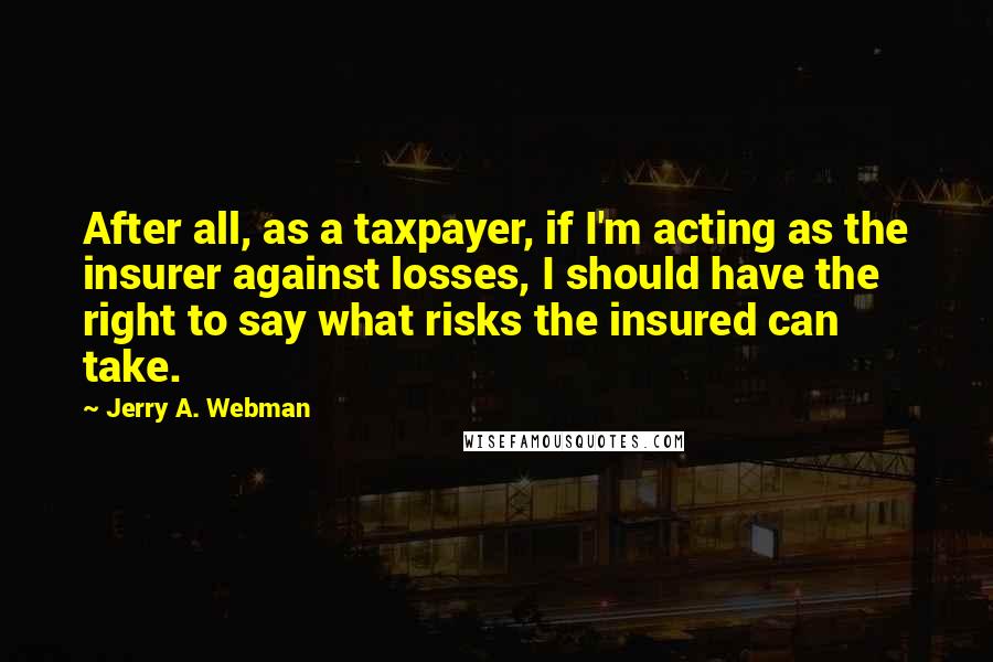 Jerry A. Webman quotes: After all, as a taxpayer, if I'm acting as the insurer against losses, I should have the right to say what risks the insured can take.