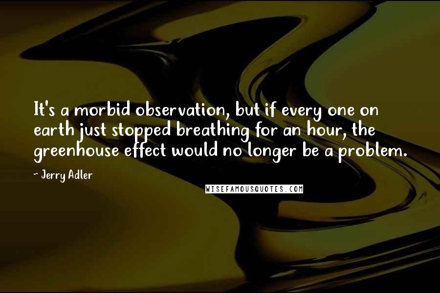 Jerry Adler quotes: It's a morbid observation, but if every one on earth just stopped breathing for an hour, the greenhouse effect would no longer be a problem.