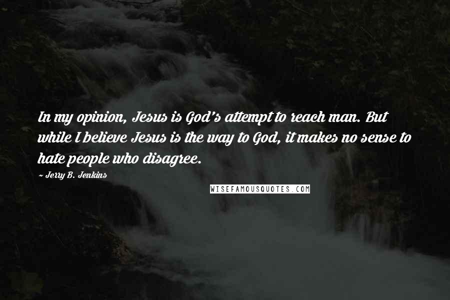 Jerry B. Jenkins quotes: In my opinion, Jesus is God's attempt to reach man. But while I believe Jesus is the way to God, it makes no sense to hate people who disagree.
