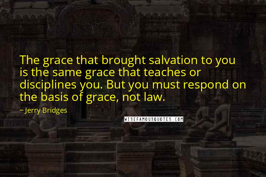 Jerry Bridges quotes: The grace that brought salvation to you is the same grace that teaches or disciplines you. But you must respond on the basis of grace, not law.