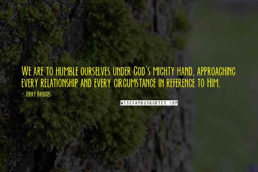 Jerry Bridges quotes: We are to humble ourselves under God's mighty hand, approaching every relationship and every circumstance in reference to Him.